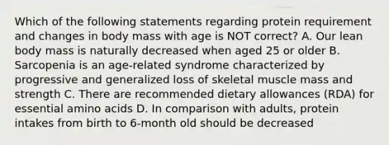 Which of the following statements regarding protein requirement and changes in body mass with age is NOT correct? A. Our lean body mass is naturally decreased when aged 25 or older B. Sarcopenia is an age-related syndrome characterized by progressive and generalized loss of skeletal muscle mass and strength C. There are recommended dietary allowances (RDA) for essential amino acids D. In comparison with adults, protein intakes from birth to 6-month old should be decreased