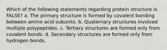 Which of the following statements regarding protein structure is FALSE? a. The primary structure is formed by covalent bonding between amino acid subunits. b. Quaternary structures involved multiple polypeptides. c. Tertiary structures are formed only from covalent bonds. d. Secondary structures are formed only from hydrogen bonds.