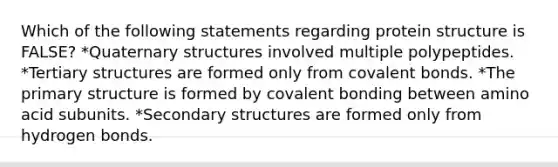 Which of the following statements regarding protein structure is FALSE? *Quaternary structures involved multiple polypeptides. *Tertiary structures are formed only from covalent bonds. *The primary structure is formed by covalent bonding between amino acid subunits. *Secondary structures are formed only from hydrogen bonds.