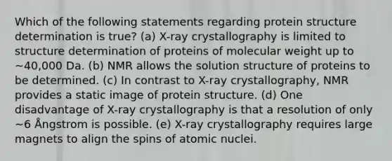 Which of the following statements regarding protein structure determination is true? (a) X-ray crystallography is limited to structure determination of proteins of molecular weight up to ~40,000 Da. (b) NMR allows the solution structure of proteins to be determined. (c) In contrast to X-ray crystallography, NMR provides a static image of protein structure. (d) One disadvantage of X-ray crystallography is that a resolution of only ~6 Ångstrom is possible. (e) X-ray crystallography requires large magnets to align the spins of atomic nuclei.