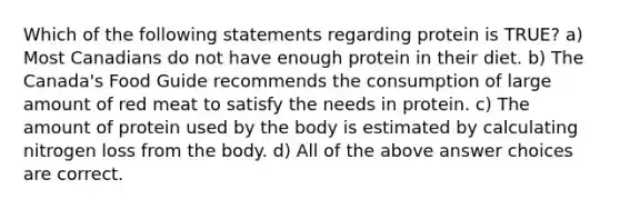 Which of the following statements regarding protein is TRUE? a) Most Canadians do not have enough protein in their diet. b) The Canada's Food Guide recommends the consumption of large amount of red meat to satisfy the needs in protein. c) The amount of protein used by the body is estimated by calculating nitrogen loss from the body. d) All of the above answer choices are correct.