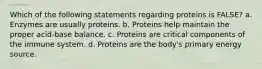 Which of the following statements regarding proteins is FALSE? a. Enzymes are usually proteins. b. Proteins help maintain the proper acid-base balance. c. Proteins are critical components of the immune system. d. Proteins are the body's primary energy source.