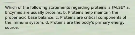 Which of the following statements regarding proteins is FALSE? a. Enzymes are usually proteins. b. Proteins help maintain the proper acid-base balance. c. Proteins are critical components of the immune system. d. Proteins are the body's primary energy source.