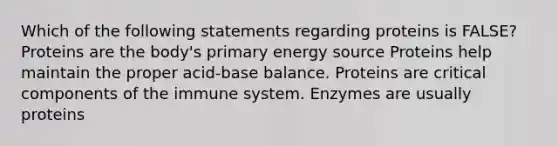 Which of the following statements regarding proteins is FALSE? Proteins are the body's primary energy source Proteins help maintain the proper acid-base balance. Proteins are critical components of the immune system. Enzymes are usually proteins