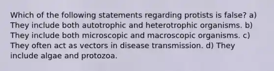 Which of the following statements regarding protists is false? a) They include both autotrophic and heterotrophic organisms. b) They include both microscopic and macroscopic organisms. c) They often act as vectors in disease transmission. d) They include algae and protozoa.