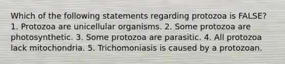 Which of the following statements regarding protozoa is FALSE? 1. Protozoa are unicellular organisms. 2. Some protozoa are photosynthetic. 3. Some protozoa are parasitic. 4. All protozoa lack mitochondria. 5. Trichomoniasis is caused by a protozoan.