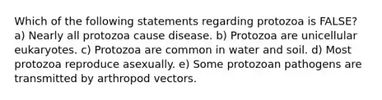 Which of the following statements regarding protozoa is FALSE? a) Nearly all protozoa cause disease. b) Protozoa are unicellular eukaryotes. c) Protozoa are common in water and soil. d) Most protozoa reproduce asexually. e) Some protozoan pathogens are transmitted by arthropod vectors.