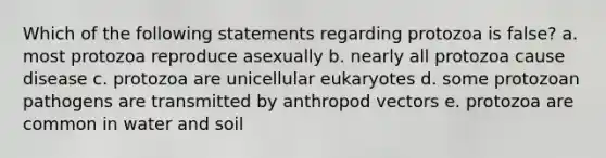 Which of the following statements regarding protozoa is false? a. most protozoa reproduce asexually b. nearly all protozoa cause disease c. protozoa are unicellular eukaryotes d. some protozoan pathogens are transmitted by anthropod vectors e. protozoa are common in water and soil