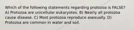 Which of the following statements regarding protozoa is FALSE? A) Protozoa are unicellular eukaryotes. B) Nearly all protozoa cause disease. C) Most protozoa reproduce asexually. D) Protozoa are common in water and soil.