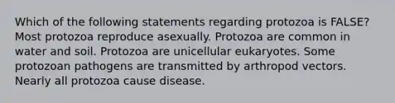 Which of the following statements regarding protozoa is FALSE? Most protozoa reproduce asexually. Protozoa are common in water and soil. Protozoa are unicellular eukaryotes. Some protozoan pathogens are transmitted by arthropod vectors. Nearly all protozoa cause disease.