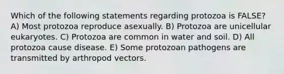 Which of the following statements regarding protozoa is FALSE? A) Most protozoa reproduce asexually. B) Protozoa are unicellular eukaryotes. C) Protozoa are common in water and soil. D) All protozoa cause disease. E) Some protozoan pathogens are transmitted by arthropod vectors.