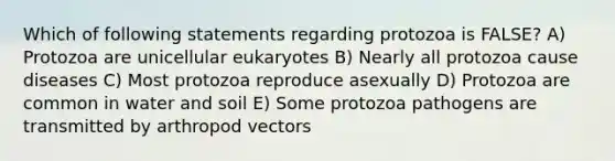 Which of following statements regarding protozoa is FALSE? A) Protozoa are unicellular eukaryotes B) Nearly all protozoa cause diseases C) Most protozoa reproduce asexually D) Protozoa are common in water and soil E) Some protozoa pathogens are transmitted by arthropod vectors