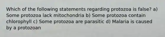 Which of the following statements regarding protozoa is false? a) Some protozoa lack mitochondria b) Some protozoa contain chlorophyll c) Some protozoa are parasitic d) Malaria is caused by a protozoan