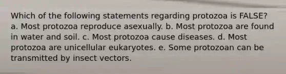 Which of the following statements regarding protozoa is FALSE? a. Most protozoa reproduce asexually. b. Most protozoa are found in water and soil. c. Most protozoa cause diseases. d. Most protozoa are unicellular eukaryotes. e. Some protozoan can be transmitted by insect vectors.