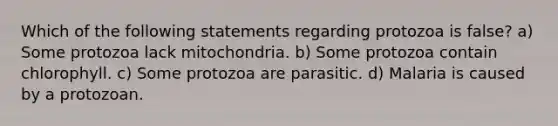 Which of the following statements regarding protozoa is false? a) Some protozoa lack mitochondria. b) Some protozoa contain chlorophyll. c) Some protozoa are parasitic. d) Malaria is caused by a protozoan.