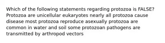 Which of the following statements regarding protozoa is FALSE? Protozoa are unicellular eukaryotes nearly all protozoa cause disease most protozoa reproduce asexually protozoa are common in water and soil some protozoan pathogens are transmitted by arthropod vectors