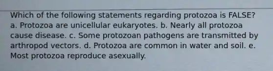 Which of the following statements regarding protozoa is FALSE? a. Protozoa are unicellular eukaryotes. b. Nearly all protozoa cause disease. c. Some protozoan pathogens are transmitted by arthropod vectors. d. Protozoa are common in water and soil. e. Most protozoa reproduce asexually.