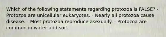 Which of the following statements regarding protozoa is FALSE? - Protozoa are unicellular eukaryotes. - Nearly all protozoa cause disease. - Most protozoa reproduce asexually. - Protozoa are common in water and soil.