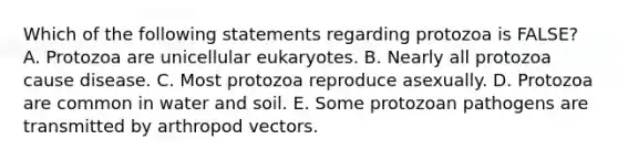 Which of the following statements regarding protozoa is FALSE? A. Protozoa are unicellular eukaryotes. B. Nearly all protozoa cause disease. C. Most protozoa reproduce asexually. D. Protozoa are common in water and soil. E. Some protozoan pathogens are transmitted by arthropod vectors.