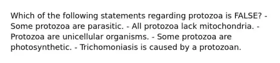 Which of the following statements regarding protozoa is FALSE? - Some protozoa are parasitic. - All protozoa lack mitochondria. - Protozoa are unicellular organisms. - Some protozoa are photosynthetic. - Trichomoniasis is caused by a protozoan.