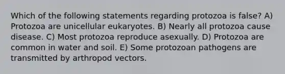 Which of the following statements regarding protozoa is false? A) Protozoa are unicellular eukaryotes. B) Nearly all protozoa cause disease. C) Most protozoa reproduce asexually. D) Protozoa are common in water and soil. E) Some protozoan pathogens are transmitted by arthropod vectors.