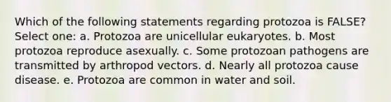 Which of the following statements regarding protozoa is FALSE? Select one: a. Protozoa are unicellular eukaryotes. b. Most protozoa reproduce asexually. c. Some protozoan pathogens are transmitted by arthropod vectors. d. Nearly all protozoa cause disease. e. Protozoa are common in water and soil.