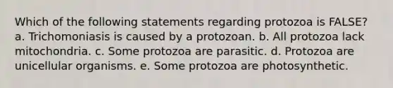 Which of the following statements regarding protozoa is FALSE? a. Trichomoniasis is caused by a protozoan. b. All protozoa lack mitochondria. c. Some protozoa are parasitic. d. Protozoa are unicellular organisms. e. Some protozoa are photosynthetic.