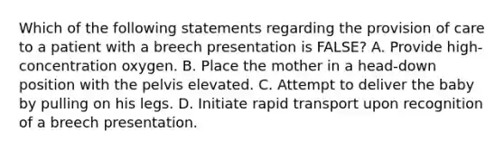 Which of the following statements regarding the provision of care to a patient with a breech presentation is​ FALSE? A. Provide​ high-concentration oxygen. B. Place the mother in a​ head-down position with the pelvis elevated. C. Attempt to deliver the baby by pulling on his legs. D. Initiate rapid transport upon recognition of a breech presentation.