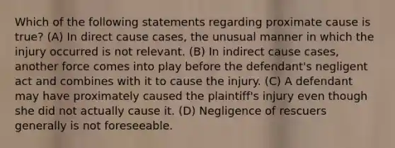 Which of the following statements regarding proximate cause is true? (A) In direct cause cases, the unusual manner in which the injury occurred is not relevant. (B) In indirect cause cases, another force comes into play before the defendant's negligent act and combines with it to cause the injury. (C) A defendant may have proximately caused the plaintiff's injury even though she did not actually cause it. (D) Negligence of rescuers generally is not foreseeable.