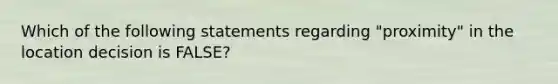 Which of the following statements regarding "proximity" in the location decision is FALSE?