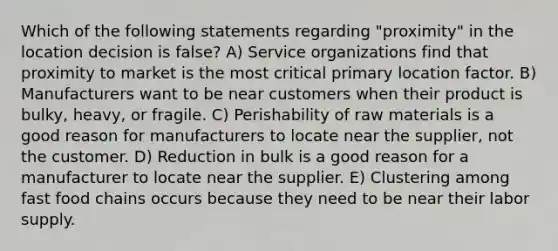 Which of the following statements regarding "proximity" in the location decision is false? A) Service organizations find that proximity to market is the most critical primary location factor. B) Manufacturers want to be near customers when their product is bulky, heavy, or fragile. C) Perishability of raw materials is a good reason for manufacturers to locate near the supplier, not the customer. D) Reduction in bulk is a good reason for a manufacturer to locate near the supplier. E) Clustering among fast food chains occurs because they need to be near their labor supply.