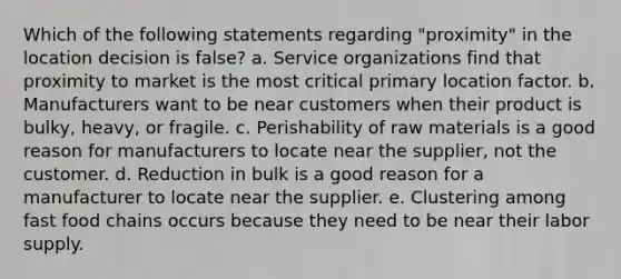 Which of the following statements regarding "proximity" in the location decision is false? a. Service organizations find that proximity to market is the most critical primary location factor. b. Manufacturers want to be near customers when their product is bulky, heavy, or fragile. c. Perishability of raw materials is a good reason for manufacturers to locate near the supplier, not the customer. d. Reduction in bulk is a good reason for a manufacturer to locate near the supplier. e. Clustering among fast food chains occurs because they need to be near their labor supply.