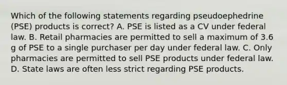 Which of the following statements regarding pseudoephedrine (PSE) products is correct? A. PSE is listed as a CV under federal law. B. Retail pharmacies are permitted to sell a maximum of 3.6 g of PSE to a single purchaser per day under federal law. C. Only pharmacies are permitted to sell PSE products under federal law. D. State laws are often less strict regarding PSE products.