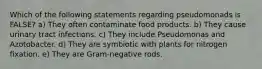 Which of the following statements regarding pseudomonads is FALSE? a) They often contaminate food products. b) They cause urinary tract infections. c) They include Pseudomonas and Azotobacter. d) They are symbiotic with plants for nitrogen fixation. e) They are Gram-negative rods.