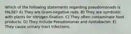 Which of the following statements regarding pseudomonads is FALSE? A) They are Gram-negative rods. B) They are symbiotic with plants for nitrogen fixation. C) They often contaminate food products. D) They include Pseudomonas and Azotobacter. E) They cause urinary tract infections.