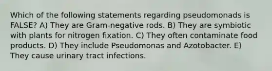 Which of the following statements regarding pseudomonads is FALSE? A) They are Gram-negative rods. B) They are symbiotic with plants for nitrogen fixation. C) They often contaminate food products. D) They include Pseudomonas and Azotobacter. E) They cause urinary tract infections.