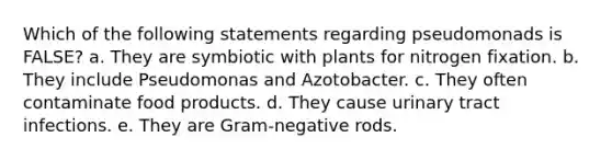 Which of the following statements regarding pseudomonads is FALSE? a. They are symbiotic with plants for nitrogen fixation. b. They include Pseudomonas and Azotobacter. c. They often contaminate food products. d. They cause urinary tract infections. e. They are Gram-negative rods.