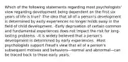 Which of the following statements regarding most psychologists' view regarding development being dependent on the first six years of life is true? -The idea that all of a person's development is determined by early experiences no longer holds sway in the field of child development. -Early deprivation of certain common and fundamental experiences does not impact the risk for long-lasting problems. -It is widely believed that a person's development is determined by early experiences. -Most psychologists support Freud's view that all of a person's subsequent motives and behaviors—normal and abnormal—can be traced back to those early years.