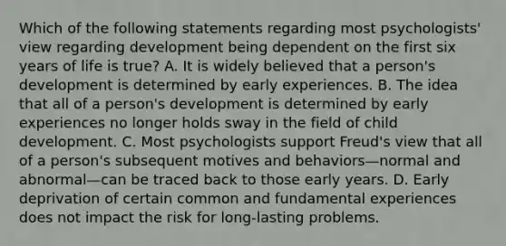 Which of the following statements regarding most psychologists' view regarding development being dependent on the first six years of life is true? A. It is widely believed that a person's development is determined by early experiences. B. The idea that all of a person's development is determined by early experiences no longer holds sway in the field of child development. C. Most psychologists support Freud's view that all of a person's subsequent motives and behaviors—normal and abnormal—can be traced back to those early years. D. Early deprivation of certain common and fundamental experiences does not impact the risk for long-lasting problems.