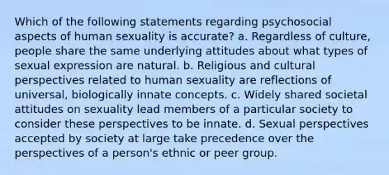 Which of the following statements regarding psychosocial aspects of human sexuality is accurate? a. Regardless of culture, people share the same underlying attitudes about what types of sexual expression are natural. b. Religious and cultural perspectives related to human sexuality are reflections of universal, biologically innate concepts. c. Widely shared societal attitudes on sexuality lead members of a particular society to consider these perspectives to be innate. d. Sexual perspectives accepted by society at large take precedence over the perspectives of a person's ethnic or peer group.