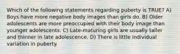 Which of the following statements regarding puberty is TRUE? A) Boys have more negative body images than girls do. B) Older adolescents are more preoccupied with their body image than younger adolescents. C) Late-maturing girls are usually taller and thinner in late adolescence. D) There is little individual variation in puberty.