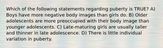 Which of the following statements regarding puberty is TRUE? A) Boys have more negative body images than girls do. B) Older adolescents are more preoccupied with their body image than younger adolescents. C) Late-maturing girls are usually taller and thinner in late adolescence. D) There is little individual variation in puberty.