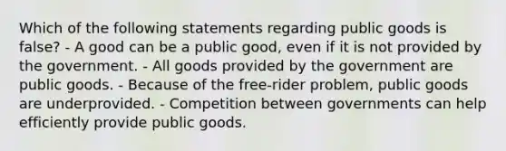 Which of the following statements regarding public goods is false? - A good can be a public good, even if it is not provided by the government. - All goods provided by the government are public goods. - Because of the free-rider problem, public goods are underprovided. - Competition between governments can help efficiently provide public goods.