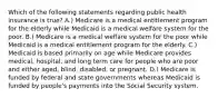 Which of the following statements regarding public health insurance is true? A.) Medicare is a medical entitlement program for the elderly while Medicaid is a medical welfare system for the poor. B.) Medicare is a medical welfare system for the poor while Medicaid is a medical entitlement program for the elderly. C.) Medicaid is based primarily on age while Medicare provides medical, hospital, and long term care for people who are poor and either aged, blind, disabled, or pregnant. D.) Medicare is funded by federal and state governments whereas Medicaid is funded by people's payments into the Social Security system.