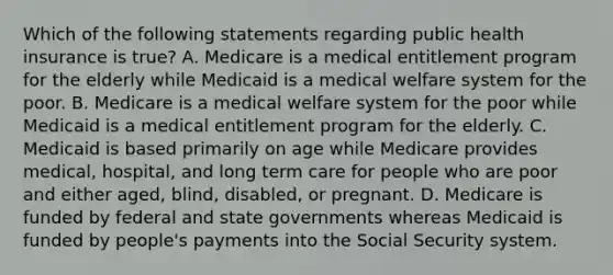 Which of the following statements regarding public health insurance is true? A. Medicare is a medical entitlement program for the elderly while Medicaid is a medical welfare system for the poor. B. Medicare is a medical welfare system for the poor while Medicaid is a medical entitlement program for the elderly. C. Medicaid is based primarily on age while Medicare provides medical, hospital, and long term care for people who are poor and either aged, blind, disabled, or pregnant. D. Medicare is funded by federal and state governments whereas Medicaid is funded by people's payments into the Social Security system.