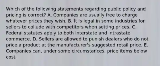 Which of the following statements regarding public policy and pricing is​ correct? A. Companies are usually free to charge whatever prices they wish. B. It is legal in some industries for sellers to collude with competitors when setting prices. C. Federal statutes apply to both interstate and intrastate commerce. D. Sellers are allowed to punish dealers who do not price a product at the​ manufacturer's suggested retail price. E. Companies​ can, under some​ circumstances, price items below cost.