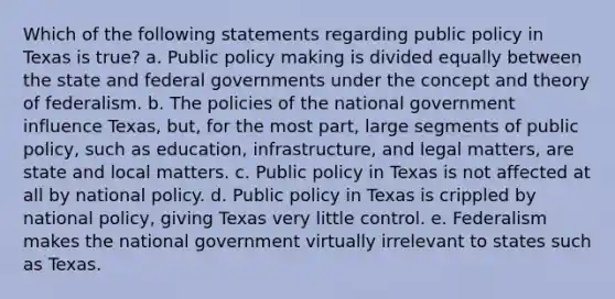 Which of the following statements regarding public policy in Texas is true? a. Public policy making is divided equally between the state and federal governments under the concept and theory of federalism. b. The policies of the national government influence Texas, but, for the most part, large segments of public policy, such as education, infrastructure, and legal matters, are state and local matters. c. Public policy in Texas is not affected at all by national policy. d. Public policy in Texas is crippled by national policy, giving Texas very little control. e. Federalism makes the national government virtually irrelevant to states such as Texas.