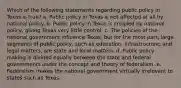 Which of the following statements regarding public policy in Texas is true? a. Public policy in Texas is not affected at all by national policy. b. Public policy in Texas is crippled by national policy, giving Texas very little control. c. The policies of the national government influence Texas, but for the most part, large segments of public policy, such as education, infrastructure, and legal matters, are state and local matters. d. Public policy making is divided equally between the state and federal governments under the concept and theory of federalism. e. Federalism makes the national government virtually irrelevant to states such as Texas.