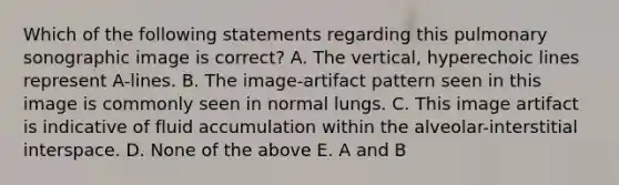 Which of the following statements regarding this pulmonary sonographic image is correct? A. The vertical, hyperechoic lines represent A-lines. B. The image-artifact pattern seen in this image is commonly seen in normal lungs. C. This image artifact is indicative of fluid accumulation within the alveolar-interstitial interspace. D. None of the above E. A and B