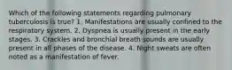 Which of the following statements regarding pulmonary tuberculosis is true? 1. Manifestations are usually confined to the respiratory system. 2. Dyspnea is usually present in the early stages. 3. Crackles and bronchial breath sounds are usually present in all phases of the disease. 4. Night sweats are often noted as a manifestation of fever.